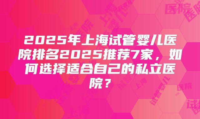 2025年上海试管婴儿医院排名2025推荐7家,如何选择适合自己的私立医院?