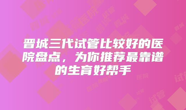 晋城三代试管比较好的医院盘点,为你推荐最靠谱的生育好帮手