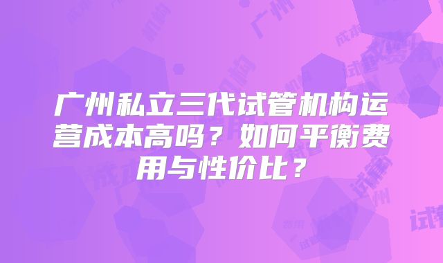 广州私立三代试管机构运营成本高吗?如何平衡费用与性价比?