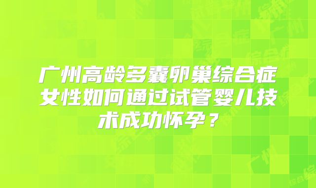 广州高龄多囊卵巢综合症女性如何通过试管婴儿技术成功怀孕?