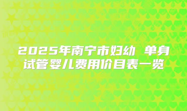 2025年南宁市妇幼 单身试管婴儿费用价目表一览