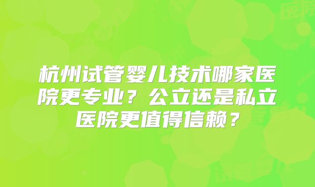 杭州试管婴儿技术哪家医院更专业？公立还是私立医院更值得信赖？