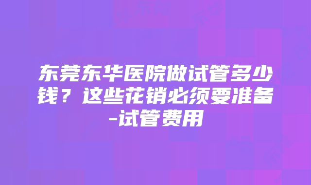 东莞东华医院做试管多少钱?这些花销必须要准备-试管费用