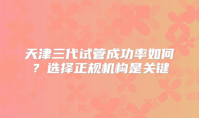 天津三代试管成功率如何？选择正规机构是关键
