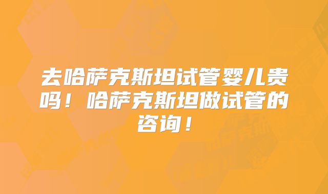 去哈萨克斯坦试管婴儿贵吗!哈萨克斯坦做试管的咨询!