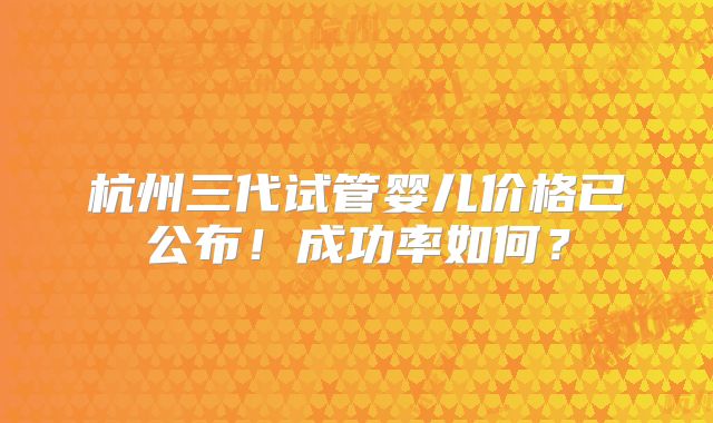杭州三代试管婴儿价格已公布！成功率如何？