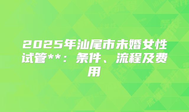 2025年汕尾市未婚女性试管**：条件、流程及费用