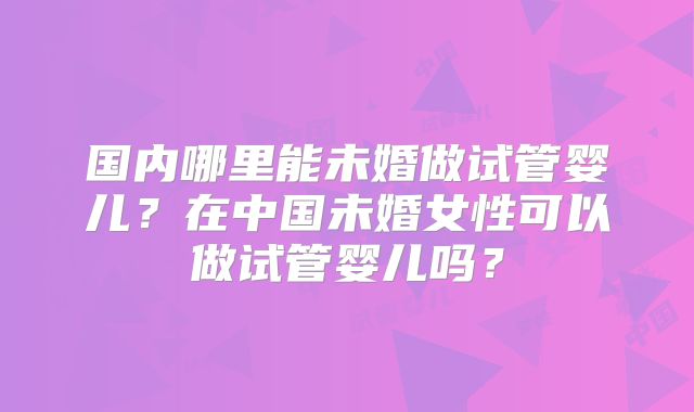 国内哪里能未婚做试管婴儿?在中国未婚女性可以做试管婴儿吗?