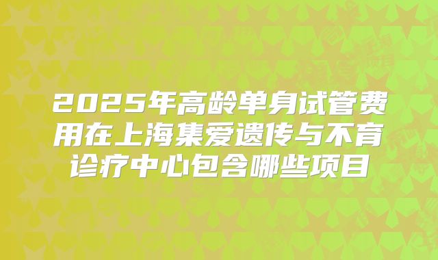 2025年高龄单身试管费用在上海集爱遗传与不育诊疗中心包含哪些项目