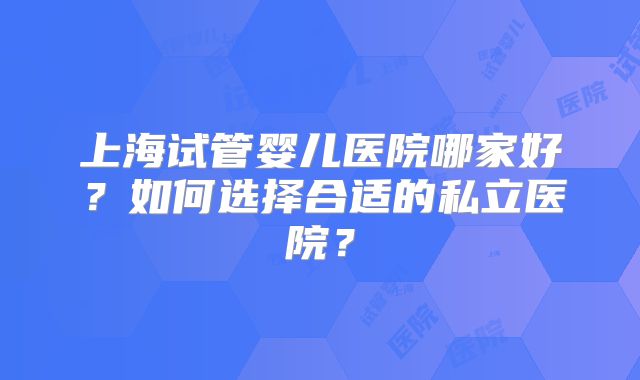 上海试管婴儿医院哪家好?如何选择合适的私立医院?