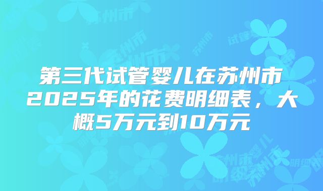 第三代试管婴儿在苏州市2025年的花费明细表,大概5万元到10万元