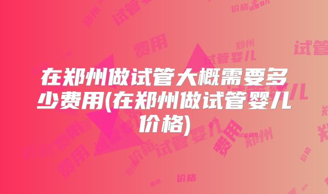 在郑州做试管大概需要多少费用(在郑州做试管婴儿价格)