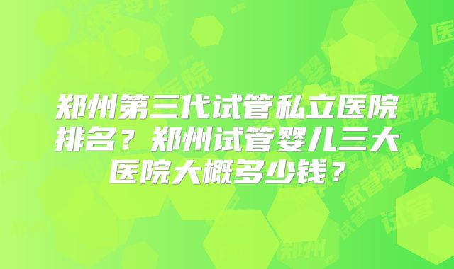 郑州第三代试管私立医院排名?郑州试管婴儿三大医院大概多少钱?
