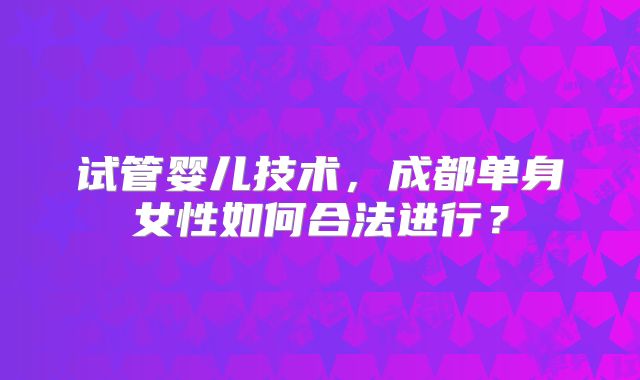 试管婴儿技术,成都单身女性如何合法进行?