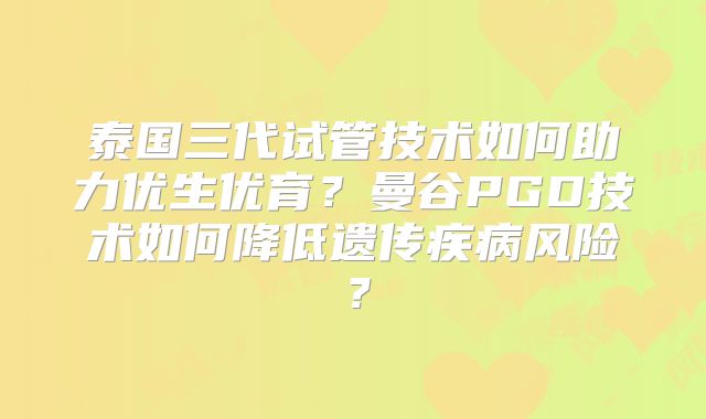 泰国三代试管技术如何助力优生优育?曼谷PGD技术如何降低遗传疾病风险?