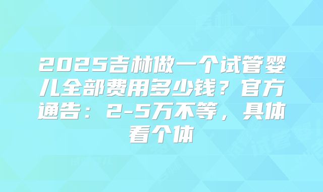 2025吉林做一个试管婴儿全部费用多少钱?官方通告:2-5万不等,具体看个体