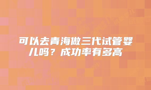 可以去青海做三代试管婴儿吗？成功率有多高