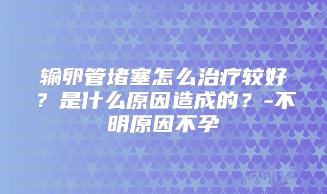 输卵管堵塞怎么治疗较好？是什么原因造成的？-不明原因不孕