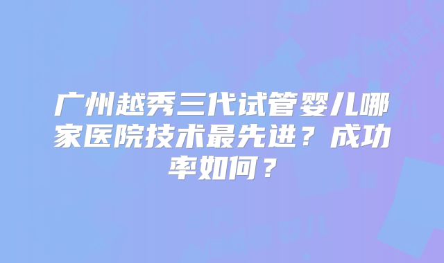 广州越秀三代试管婴儿哪家医院技术最先进？成功率如何？