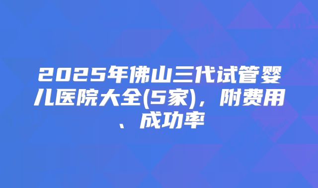 2025年佛山三代试管婴儿医院大全(5家),附费用、成功率