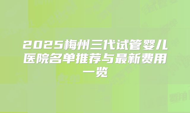 2025梅州三代试管婴儿医院名单推荐与最新费用一览