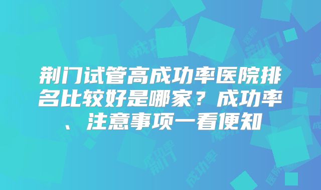 荆门试管高成功率医院排名比较好是哪家?成功率、注意事项一看便知