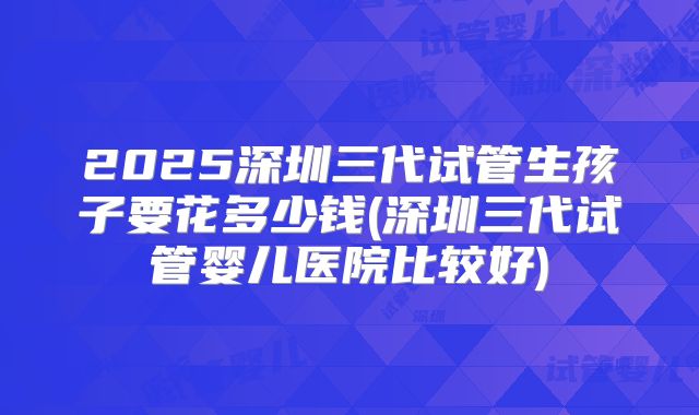 2025深圳三代试管生孩子要花多少钱(深圳三代试管婴儿医院比较好)