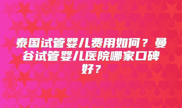 泰国试管婴儿费用如何?曼谷试管婴儿医院哪家口碑好?