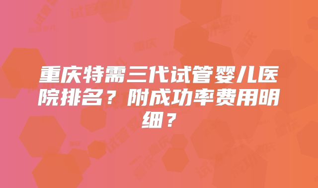 重庆特需三代试管婴儿医院排名？附成功率费用明细？
