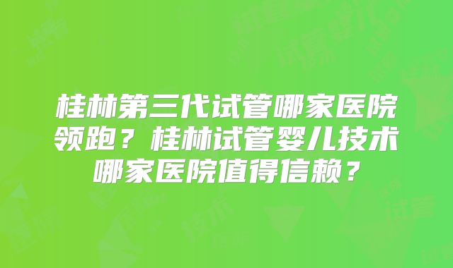 桂林第三代试管哪家医院领跑？桂林试管婴儿技术哪家医院值得信赖？