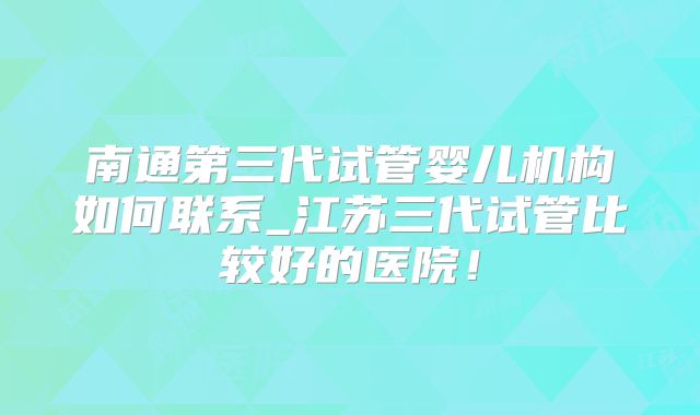 南通第三代试管婴儿机构如何联系_江苏三代试管比较好的医院!
