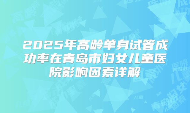 2025年高龄单身试管成功率在青岛市妇女儿童医院影响因素详解