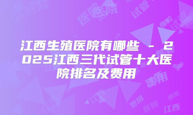 江西生殖医院有哪些 - 2025江西三代试管十大医院排名及费用