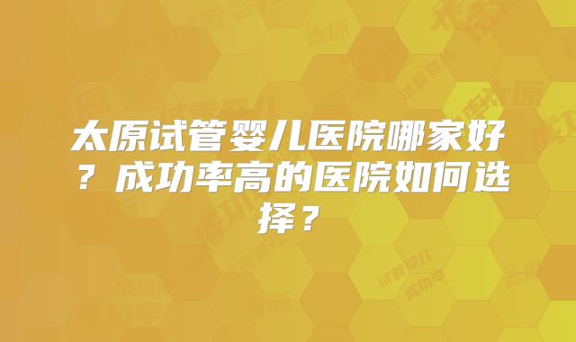 太原试管婴儿医院哪家好?成功率高的医院如何选择?