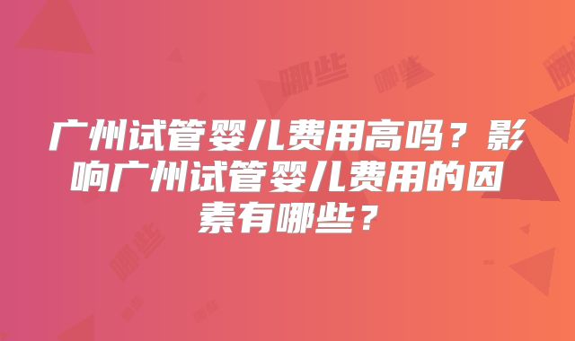 广州试管婴儿费用高吗?影响广州试管婴儿费用的因素有哪些?