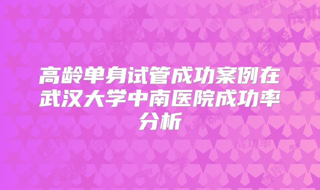 高龄单身试管成功案例在武汉大学中南医院成功率分析