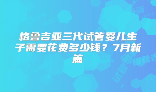 格鲁吉亚三代试管婴儿生子需要花费多少钱？7月新篇