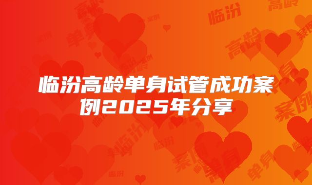 临汾高龄单身试管成功案例2025年分享
