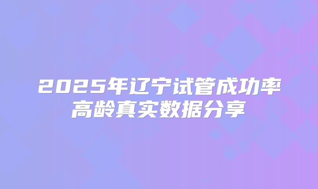 2025年辽宁试管成功率高龄真实数据分享