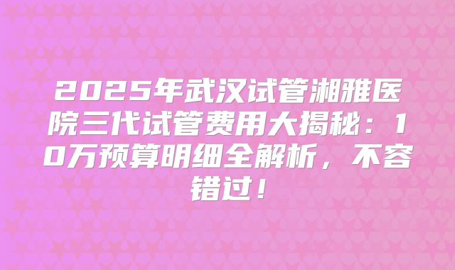 2025年武汉试管湘雅医院三代试管费用大揭秘：10万预算明细全解析，不容错过！