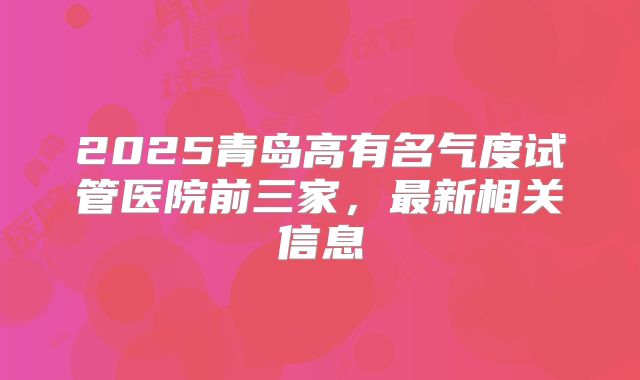 2025青岛高有名气度试管医院前三家,最新相关信息