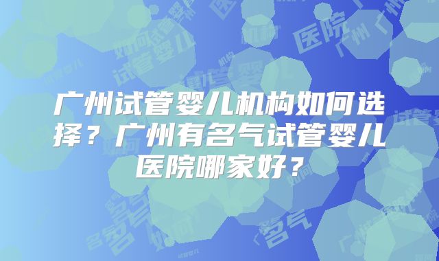 广州试管婴儿机构如何选择?广州有名气试管婴儿医院哪家好?