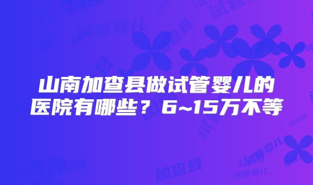 山南加查县做试管婴儿的医院有哪些？6~15万不等
