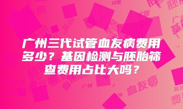 广州三代试管血友病费用多少？基因检测与胚胎筛查费用占比大吗？