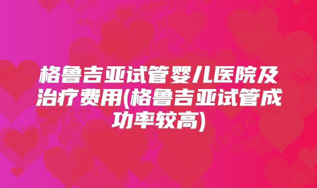 格鲁吉亚试管婴儿医院及治疗费用(格鲁吉亚试管成功率较高)