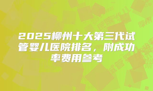 2025柳州十大第三代试管婴儿医院排名,附成功率费用参考