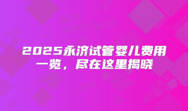 2025永济试管婴儿费用一览，尽在这里揭晓