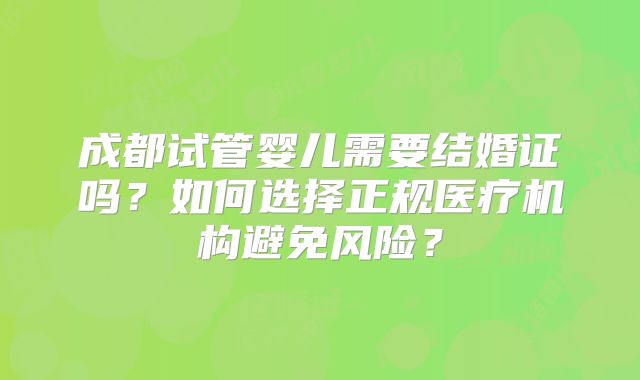 成都试管婴儿需要结婚证吗?如何选择正规医疗机构避免风险?