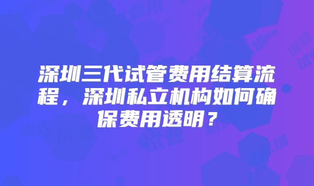 深圳三代试管费用结算流程,深圳私立机构如何确保费用透明?