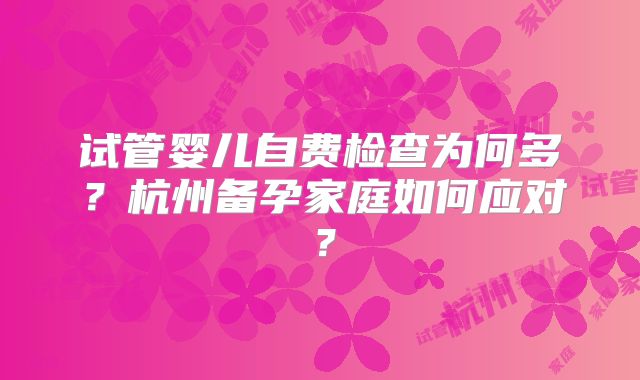 试管婴儿自费检查为何多?杭州备孕家庭如何应对?